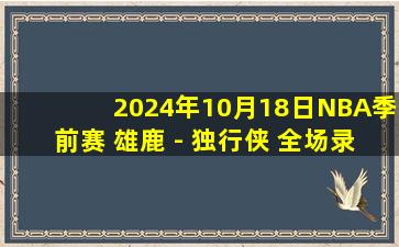 2024年10月18日NBA季前赛 雄鹿 - 独行侠 全场录像